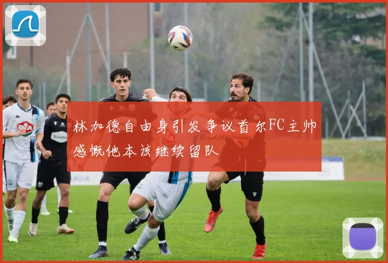 林加德自由身引发争议首尔FC主帅感慨他本该继续留队