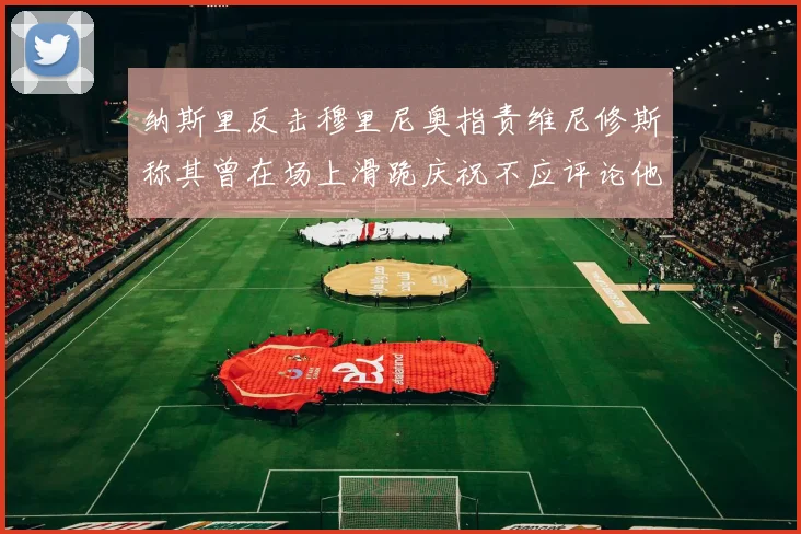 纳斯里反击穆里尼奥指责维尼修斯称其曾在场上滑跪庆祝不应评论他人
