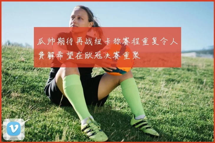 瓜帅期待再战纽卡称赛程重复令人费解希望在欧冠决赛重聚