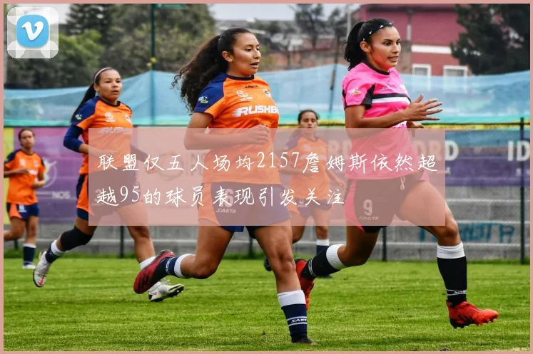 联盟仅五人场均2157詹姆斯依然超越95的球员表现引发关注