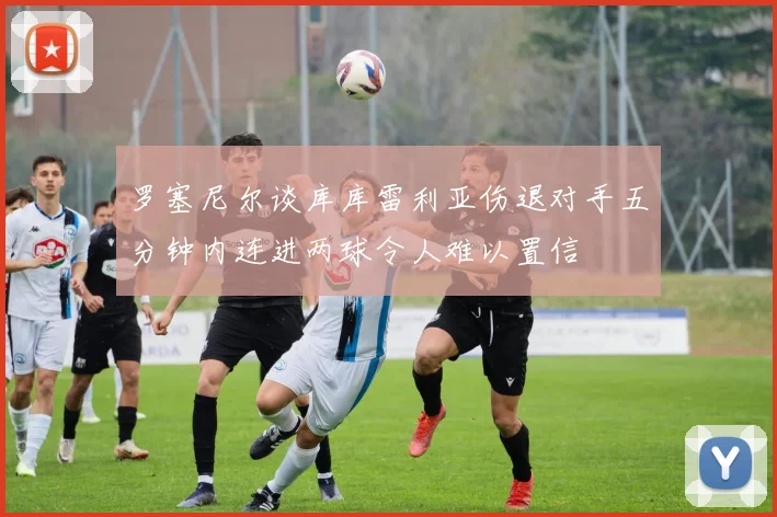 罗塞尼尔谈库库雷利亚伤退对手五分钟内连进两球令人难以置信