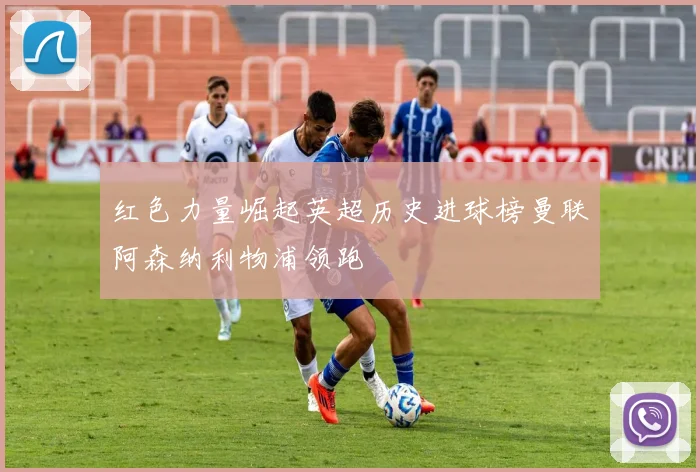 红色力量崛起英超历史进球榜曼联阿森纳利物浦领跑