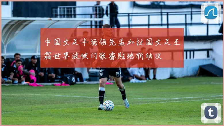 中国女足半场领先孟加拉国女足王霜世界波破门张睿贴地斩助攻