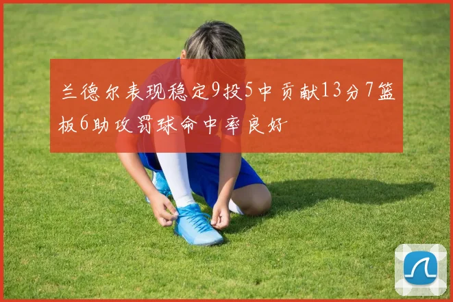 兰德尔表现稳定9投5中贡献13分7篮板6助攻罚球命中率良好