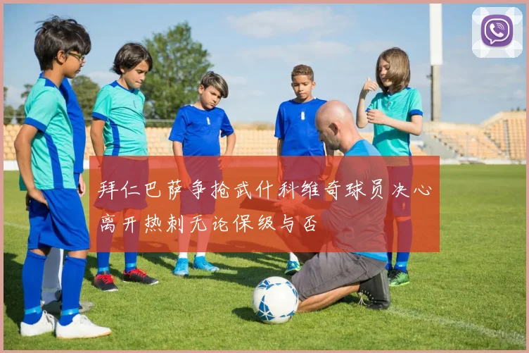 拜仁巴萨争抢武什科维奇球员决心离开热刺无论保级与否